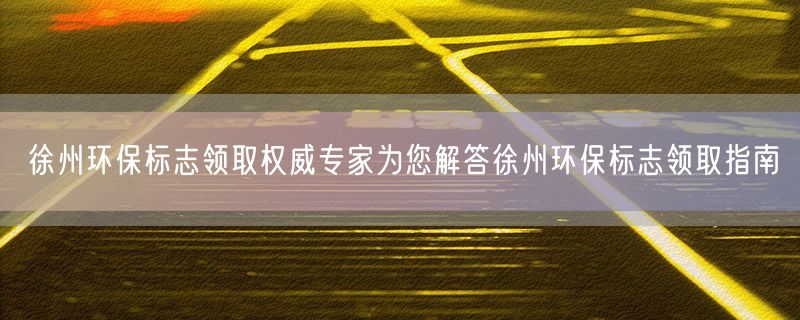 徐州环保标志领取权威专家为您解答徐州环保标志领取指南
