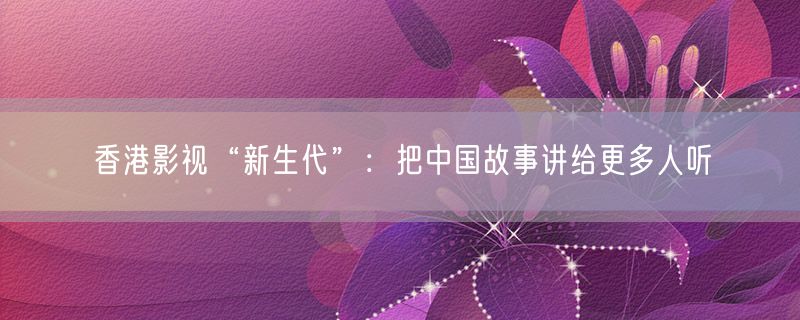 香港影视“新生代”：把中国故事讲给更多人听