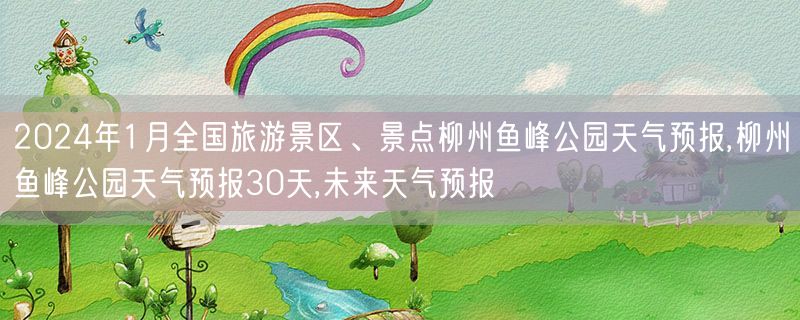 2024年1月全国旅游景区、景点柳州鱼峰公园天气预报,柳州鱼峰公园天气预报30天,未来天气预报