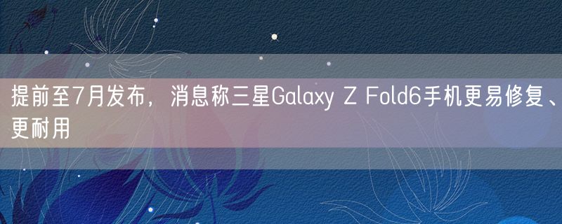 提前至7月发布，消息称三星Galaxy Z Fold6手机更易修复、更耐用